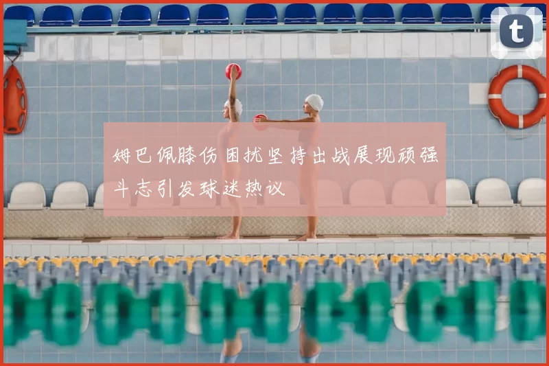 姆巴佩膝伤困扰坚持出战展现顽强斗志引发球迷热议