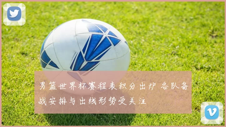 男篮世界杯赛程表积分出炉 各队备战安排与出线形势受关注