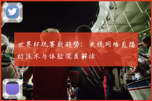 世界杯观赛新趋势:央视网络直播的技术与体验深度解读