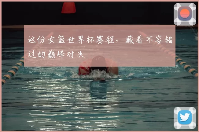 这份女篮世界杯赛程，藏着不容错过的巅峰对决