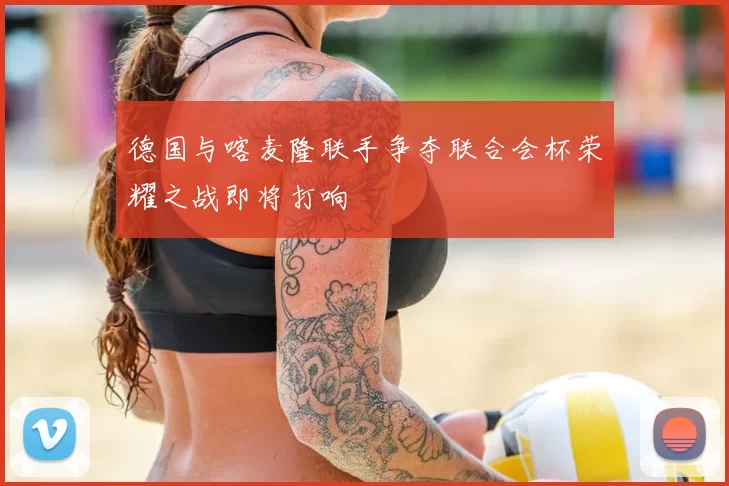 德国与喀麦隆联手争夺联合会杯荣耀之战即将打响