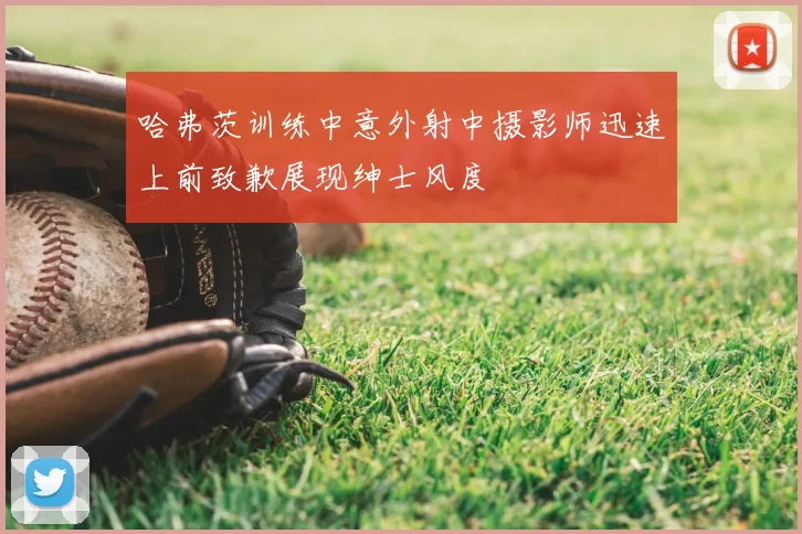 哈弗茨训练中意外射中摄影师迅速上前致歉展现绅士风度