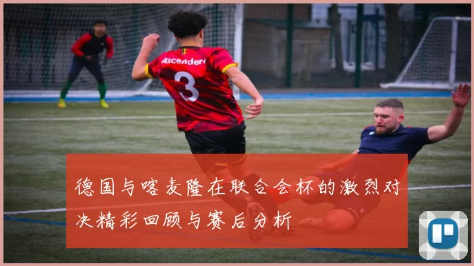 德国与喀麦隆在联合会杯的激烈对决精彩回顾与赛后分析