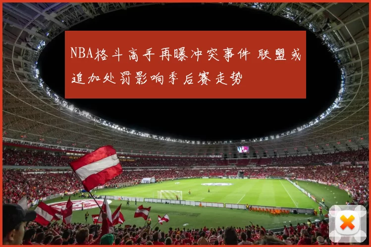 NBA格斗高手再曝冲突事件 联盟或追加处罚影响季后赛走势