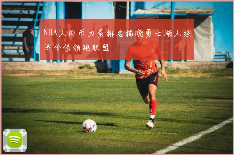 NBA人民币力量排名揭晓勇士湖人经济价值领跑联盟