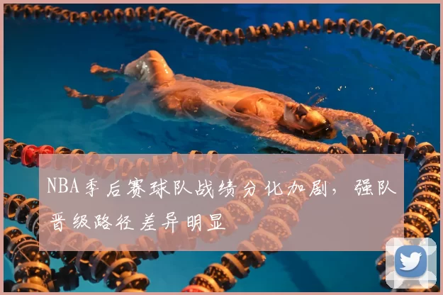 NBA季后赛球队战绩分化加剧,强队晋级路径差异明显