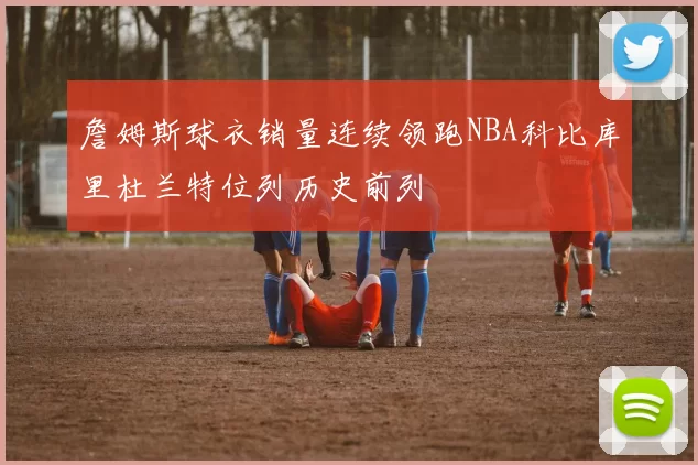 詹姆斯球衣销量连续领跑NBA科比库里杜兰特位列历史前列