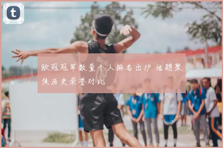 欧冠冠军数量个人排名出炉 话题聚焦历史荣誉对比