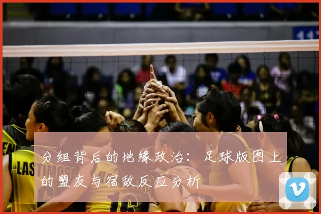 分组背后的地缘政治:足球版图上的盟友与宿敌反应分析