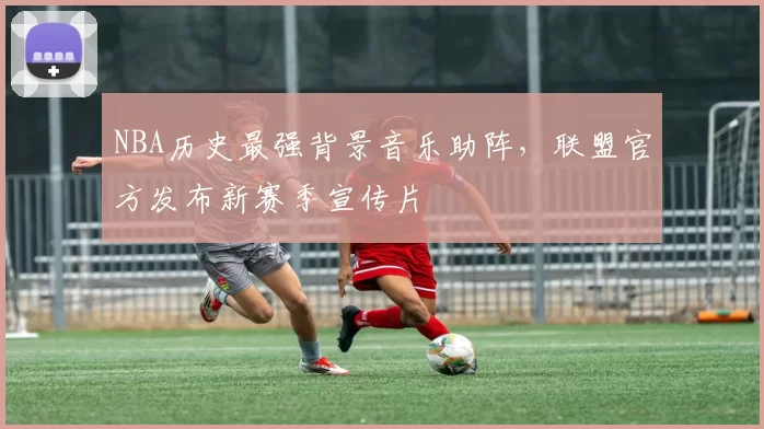NBA历史最强背景音乐助阵，联盟官方发布新赛季宣传片