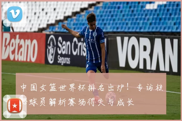 中国女篮世界杯排名出炉！专访核心球员解析赛场得失与成长