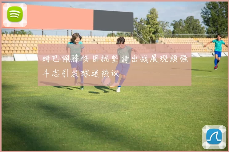 姆巴佩膝伤困扰坚持出战展现顽强斗志引发球迷热议
