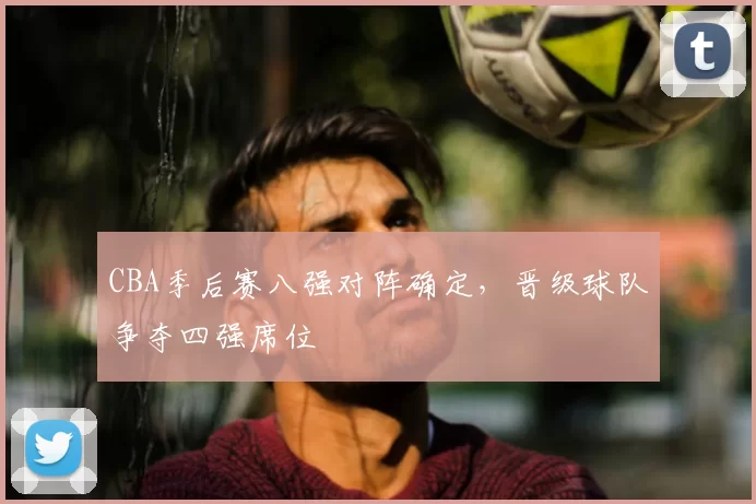 CBA季后赛八强对阵确定，晋级球队争夺四强席位