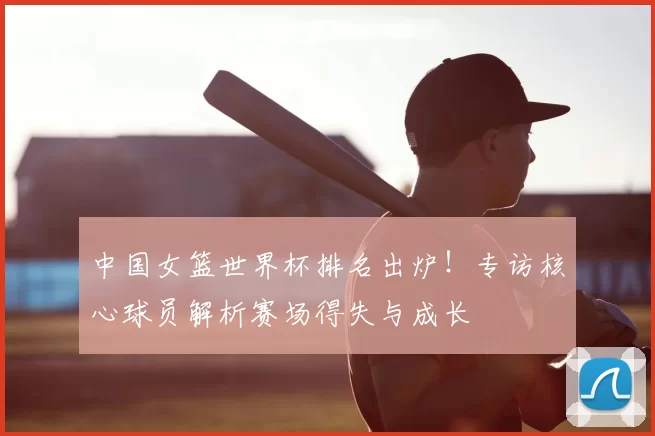 中国女篮世界杯排名出炉！专访核心球员解析赛场得失与成长