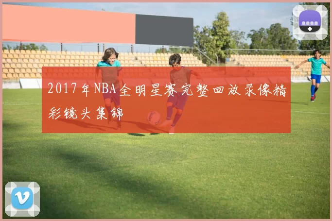 2017年NBA全明星赛完整回放录像精彩镜头集锦