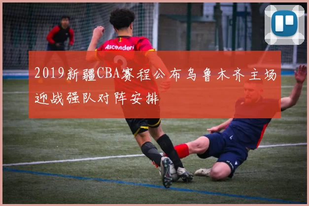 2019新疆CBA赛程公布乌鲁木齐主场迎战强队对阵安排