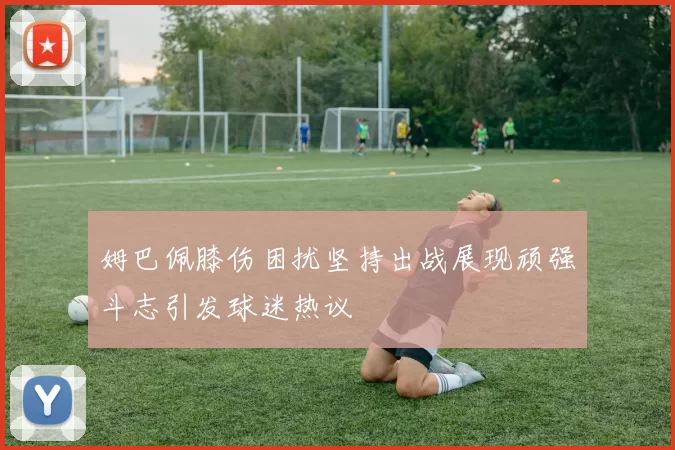 姆巴佩膝伤困扰坚持出战展现顽强斗志引发球迷热议