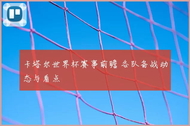 卡塔尔世界杯赛事前瞻 各队备战动态与看点