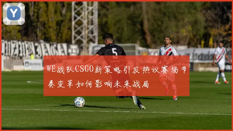 WE战队CSGO新策略引发热议赛场节奏变革如何影响未来战局