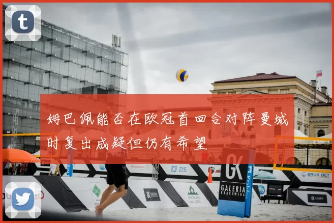 姆巴佩能否在欧冠首回合对阵曼城时复出成疑但仍有希望