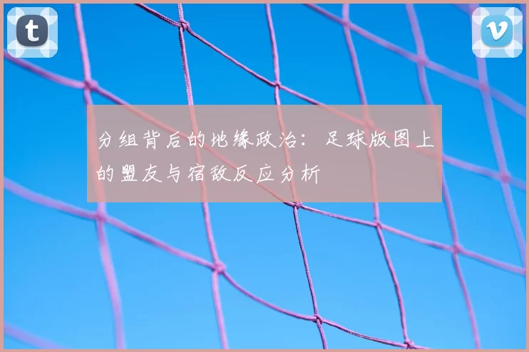分组背后的地缘政治:足球版图上的盟友与宿敌反应分析