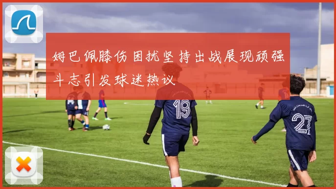 姆巴佩膝伤困扰坚持出战展现顽强斗志引发球迷热议