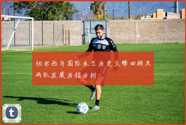 切尔西与国际米兰历史交锋回顾及两队发展历程分析