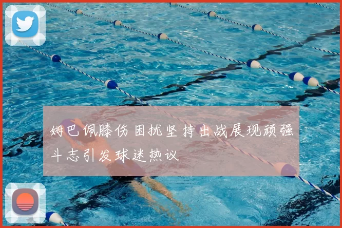 姆巴佩膝伤困扰坚持出战展现顽强斗志引发球迷热议
