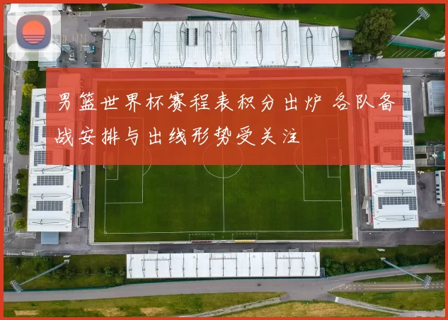 男篮世界杯赛程表积分出炉 各队备战安排与出线形势受关注