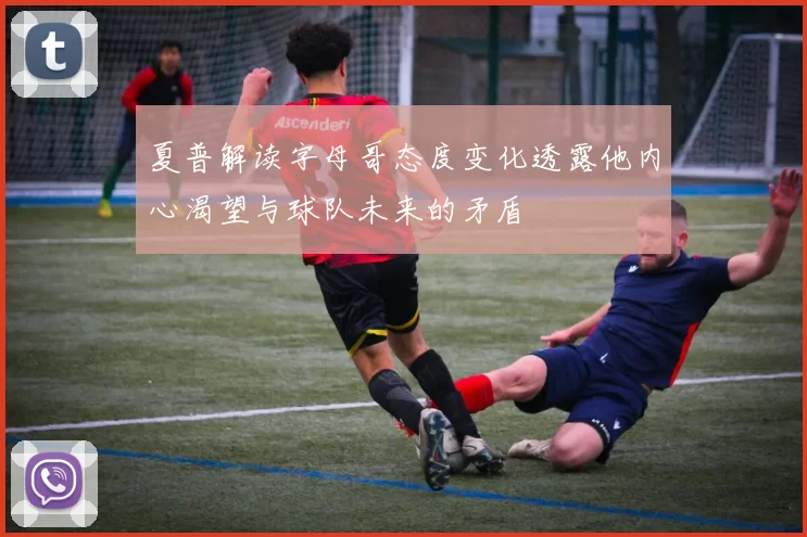 夏普解读字母哥态度变化透露他内心渴望与球队未来的矛盾
