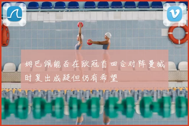 姆巴佩能否在欧冠首回合对阵曼城时复出成疑但仍有希望