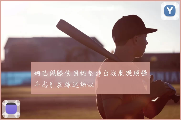 姆巴佩膝伤困扰坚持出战展现顽强斗志引发球迷热议