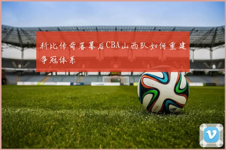 科比传奇落幕后CBA山西队如何重建争冠体系
