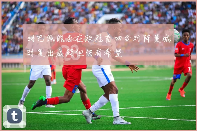 姆巴佩能否在欧冠首回合对阵曼城时复出成疑但仍有希望
