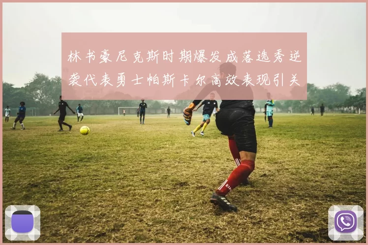 林书豪尼克斯时期爆发成落选秀逆袭代表勇士帕斯卡尔高效表现引关注