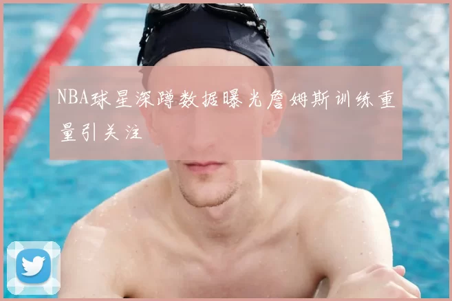NBA球星深蹲数据曝光詹姆斯训练重量引关注