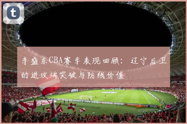 李盛东CBA赛季表现回顾:辽宁后卫的进攻端突破与防线价值