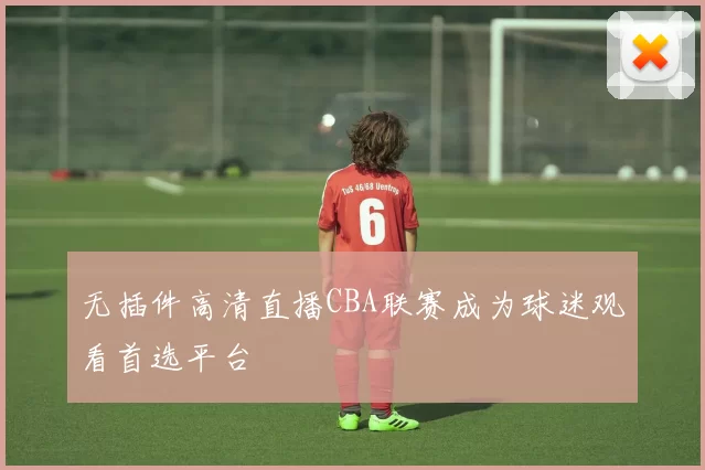 无插件高清直播CBA联赛成为球迷观看首选平台