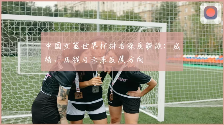 中国女篮世界杯排名深度解读:成绩、历程与未来发展方向