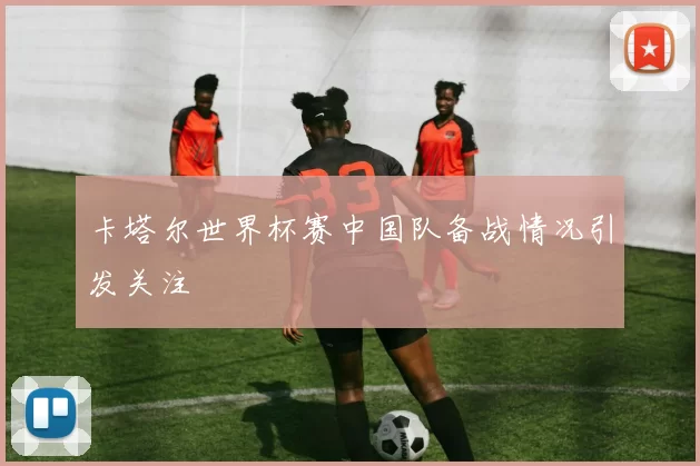 卡塔尔世界杯赛中国队备战情况引发关注