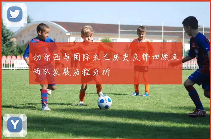 切尔西与国际米兰历史交锋回顾及两队发展历程分析