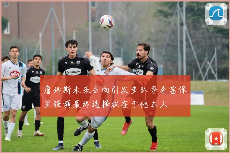 詹姆斯未来去向引发多队争夺富保罗强调最终选择权在于他本人