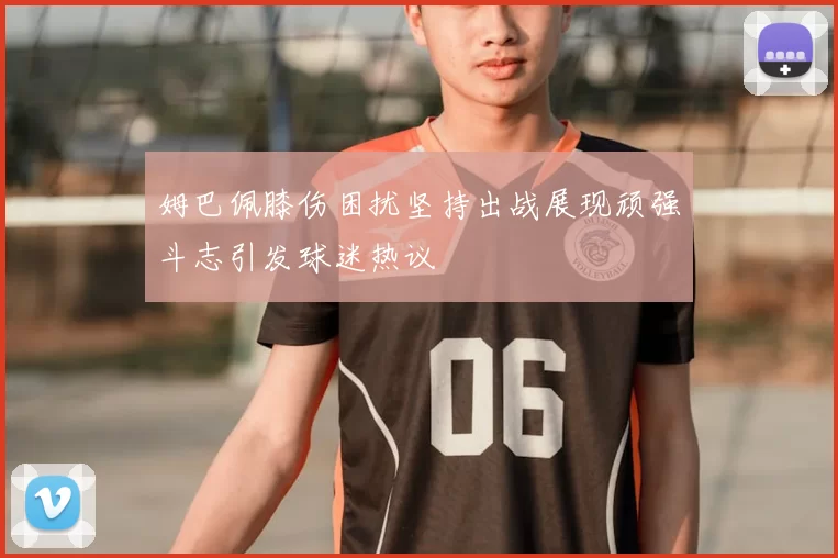 姆巴佩膝伤困扰坚持出战展现顽强斗志引发球迷热议