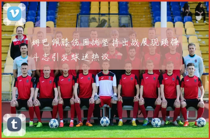 姆巴佩膝伤困扰坚持出战展现顽强斗志引发球迷热议