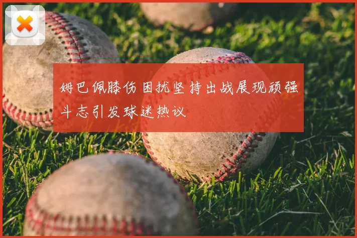 姆巴佩膝伤困扰坚持出战展现顽强斗志引发球迷热议