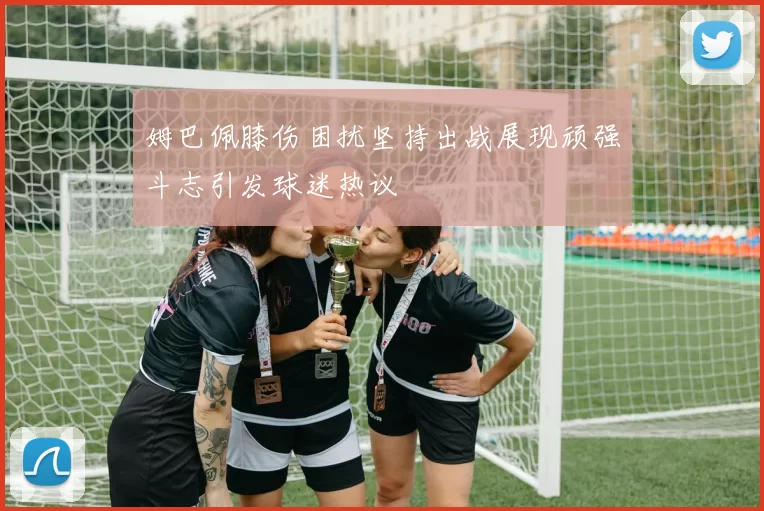姆巴佩膝伤困扰坚持出战展现顽强斗志引发球迷热议