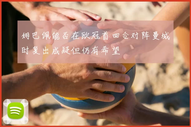 姆巴佩能否在欧冠首回合对阵曼城时复出成疑但仍有希望