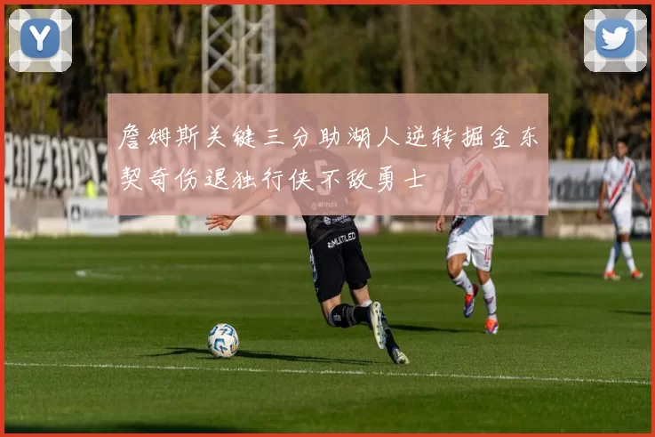 詹姆斯关键三分助湖人逆转掘金东契奇伤退独行侠不敌勇士