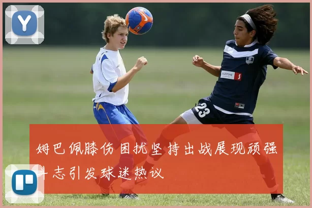 姆巴佩膝伤困扰坚持出战展现顽强斗志引发球迷热议