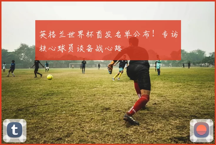 英格兰世界杯首发名单公布！专访核心球员谈备战心路